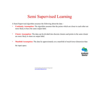 Semi Supervised Learning
A Semi-Supervised algorithm assumes the following about the data –
• Continuity Assumption: The algorithm assumes that the points which are closer to each other are
more likely to have the same output label.
• Cluster Assumption: The data can be divided into discrete clusters and points in the same cluster
are more likely to share an output label.
• Manifold Assumption: The data lie approximately on a manifold of much lower dimension than
the input space.
Downloaded by Ramakanth Chhaparwal
(ca.ramakanth@gmail.com)
 