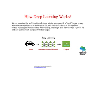How Deep Learning Works?
We can understand the working of deep learning with the same example of identifying cat vs. dog.
The deep learning model takes the images as the input and feed it directly to the algorithms
without requiring any manual feature extraction step. The images pass to the different layers of the
artificial neural network and predict the final output.
Downloaded by Ramakanth Chhaparwal
(ca.ramakanth@gmail.com)
 