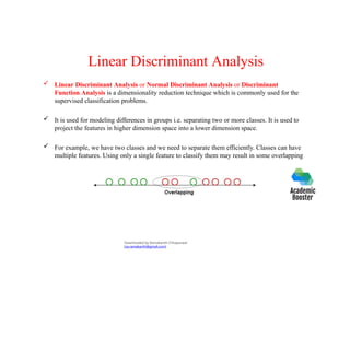 Linear Discriminant Analysis
 Linear Discriminant Analysis or Normal Discriminant Analysis or Discriminant
Function Analysis is a dimensionality reduction technique which is commonly used for the
supervised classification problems.
 It is used for modeling differences in groups i.e. separating two or more classes. It is used to
project the features in higher dimension space into a lower dimension space.
 For example, we have two classes and we need to separate them efficiently. Classes can have
multiple features. Using only a single feature to classify them may result in some overlapping
Downloaded by Ramakanth Chhaparwal
(ca.ramakanth@gmail.com)
 