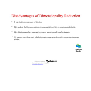 Disadvantages of Dimensionality Reduction
 It may lead to some amount of data loss.
 PCA tends to find linear correlations between variables, which is sometimes undesirable.
 PCA fails in cases where mean and covariance are not enough to define datasets.
 We may not know how many principal components to keep- in practice, some thumb rules are
applied.
Downloaded by Ramakanth Chhaparwal
(ca.ramakanth@gmail.com)
 