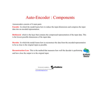 Auto-Encoder : Components
Autoencoders consists of 4 main parts:
Encoder: In which the model learns how to reduce the input dimensions and compress the input
data into an encoded representation.
Bottleneck: which is the layer that contains the compressed representation of the input data. This
is the lowest possible dimensions of the input data.
Decoder: In which the model learns how to reconstruct the data from the encoded representation
to be as close to the original input as possible.
Reconstruction Loss: This is the method that measures how well the decoder is performing
and how close the output is to the original input.
Downloaded by Ramakanth Chhaparwal
(ca.ramakanth@gmail.com)
 