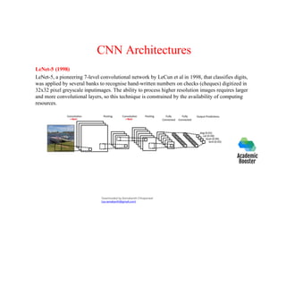 CNN Architectures
LeNet-5 (1998)
LeNet-5, a pioneering 7-level convolutional network by LeCun et al in 1998, that classifies digits,
was applied by several banks to recognise hand-written numbers on checks (cheques) digitized in
32x32 pixel greyscale inputimages. The ability to process higher resolution images requires larger
and more convolutional layers, so this technique is constrained by the availability of computing
resources.
Downloaded by Ramakanth Chhaparwal
(ca.ramakanth@gmail.com)
 