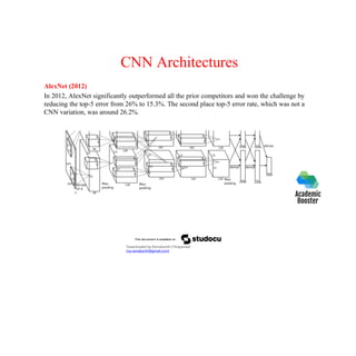 CNN Architectures
AlexNet (2012)
In 2012, AlexNet significantly outperformed all the prior competitors and won the challenge by
reducing the top-5 error from 26% to 15.3%. The second place top-5 error rate, which was not a
CNN variation, was around 26.2%.
Downloaded by Ramakanth Chhaparwal
(ca.ramakanth@gmail.com)
 