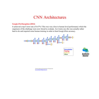 CNN Architectures
GoogLeNet/Inception (2014)
It achieved a top-5 error rate of 6.67%! This was very close to human level performance which the
organisers of the challenge were now forced to evaluate. As it turns out, this was actually rather
hard to do and required some human training in order to beat GoogLeNets accuracy.
Downloaded by Ramakanth Chhaparwal
(ca.ramakanth@gmail.com)
 