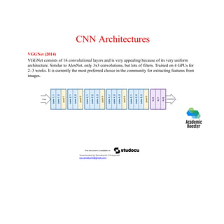 CNN Architectures
VGGNet (2014)
VGGNet consists of 16 convolutional layers and is very appealing because of its very uniform
architecture. Similar to AlexNet, only 3x3 convolutions, but lots of filters. Trained on 4 GPUs for
2–3 weeks. It is currently the most preferred choice in the community for extracting features from
images.
Downloaded by Ramakanth Chhaparwal
(ca.ramakanth@gmail.com)
 