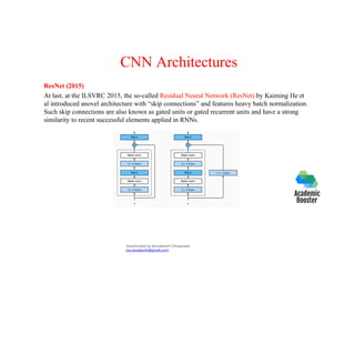CNN Architectures
ResNet (2015)
At last, at the ILSVRC 2015, the so-called Residual Neural Network (ResNet) by Kaiming He et
al introduced anovel architecture with “skip connections” and features heavy batch normalization.
Such skip connections are also known as gated units or gated recurrent units and have a strong
similarity to recent successful elements applied in RNNs.
Downloaded by Ramakanth Chhaparwal
(ca.ramakanth@gmail.com)
 