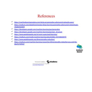 References
 https://machinelearningmastery.com/what-are-generative-adversarial-networks-gans/
 https://medium.com/datadriveninvestor/deep-learning-generative-adversarial-network-gan-
34abb43c0644
 https://developers.google.com/machine-learning/gan/generative
 https://developers.google.com/machine-learning/gan/gan_structure
 https://www.geeksforgeeks.org/ml-semi-supervised-learning/
 https://medium.com/inside-machine-learning/placeholder-3557ebb3d470
 https://www.geeksforgeeks.org/dimensionality-reduction/
 https://medium.com/machine-learning-researcher/dimensionality-reduction-pca-and-lda-
6be91734f567
Downloaded by Ramakanth Chhaparwal
(ca.ramakanth@gmail.com)
 