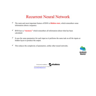 Recurrent Neural Network
 The main and most important feature of RNN is Hidden state, which remembers some
information about a sequence.
 RNN have a “memory” which remembers all information about what has been
calculated.
 It uses the same parameters for each input as it performs the same task on all the inputs or
hidden layers to produce the output.
 This reduces the complexity of parameters, unlike other neural networks.
Downloaded by Ramakanth Chhaparwal
(ca.ramakanth@gmail.com)
 