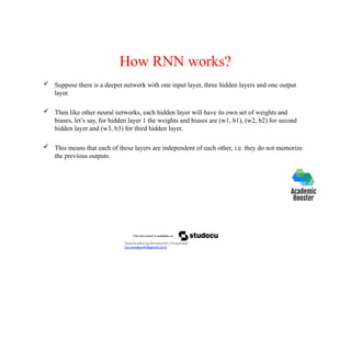 How RNN works?
 Suppose there is a deeper network with one input layer, three hidden layers and one output
layer.
 Then like other neural networks, each hidden layer will have its own set of weights and
biases, let’s say, for hidden layer 1 the weights and biases are (w1, b1), (w2, b2) for second
hidden layer and (w3, b3) for third hidden layer.
 This means that each of these layers are independent of each other, i.e. they do not memorize
the previous outputs.
Downloaded by Ramakanth Chhaparwal
(ca.ramakanth@gmail.com)
 