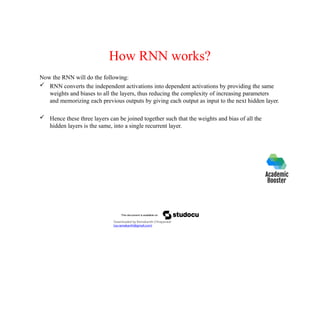 How RNN works?
Now the RNN will do the following:
 RNN converts the independent activations into dependent activations by providing the same
weights and biases to all the layers, thus reducing the complexity of increasing parameters
and memorizing each previous outputs by giving each output as input to the next hidden layer.
 Hence these three layers can be joined together such that the weights and bias of all the
hidden layers is the same, into a single recurrent layer.
Downloaded by Ramakanth Chhaparwal
(ca.ramakanth@gmail.com)
 
