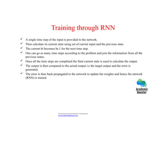 Training through RNN
 A single time step of the input is provided to the network.
 Then calculate its current state using set of current input and the previous state.
 The current ht becomes ht-1 for the next time step.
 One can go as many time steps according to the problem and join the information from all the
previous states.
 Once all the time steps are completed the final current state is used to calculate the output.
 The output is then compared to the actual output i.e the target output and the error is
generated.
 The error is then back-propagated to the network to update the weights and hence the network
(RNN) is trained.
Downloaded by Ramakanth Chhaparwal
(ca.ramakanth@gmail.com)
 