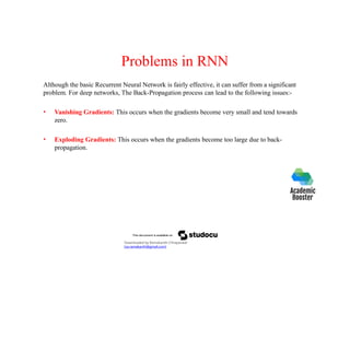 Problems in RNN
Although the basic Recurrent Neural Network is fairly effective, it can suffer from a significant
problem. For deep networks, The Back-Propagation process can lead to the following issues:-
• Vanishing Gradients: This occurs when the gradients become very small and tend towards
zero.
• Exploding Gradients: This occurs when the gradients become too large due to back-
propagation.
Downloaded by Ramakanth Chhaparwal
(ca.ramakanth@gmail.com)
 