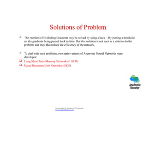 Solutions of Problem
 The problem of Exploding Gradients may be solved by using a hack – By putting a threshold
on the gradients being passed back in time. But this solution is not seen as a solution to the
problem and may also reduce the efficiency of the network.
 To deal with such problems, two main variants of Recurrent Neural Networks were
developed
 Long Short Term Memory Networks (LSTM)
 Gated Recurrent Unit Networks (GRU)
Downloaded by Ramakanth Chhaparwal
(ca.ramakanth@gmail.com)
 