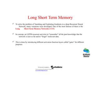 Long Short Term Memory
 To solve the problem of Vanishing and Exploding Gradients in a deep Recurrent Neural
Network, many variations were developed. One of the most famous of them is the
Long Short Term Memory Network(LSTM).
 In concept, an LSTM recurrent unit tries to “remember” all the past knowledge that the
network is seen so far and to “forget” irrelevant data.
 This is done by introducing different activation function layers called “gates” for different
purposes.
Downloaded by Ramakanth Chhaparwal
(ca.ramakanth@gmail.com)
 