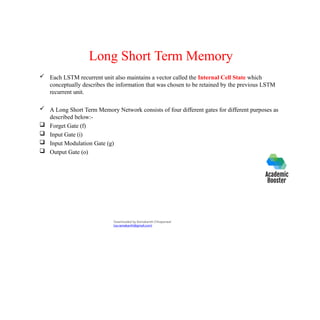 Long Short Term Memory
 Each LSTM recurrent unit also maintains a vector called the Internal Cell State which
conceptually describes the information that was chosen to be retained by the previous LSTM
recurrent unit.
 A Long Short Term Memory Network consists of four different gates for different purposes as
described below:-
 Forget Gate (f)
 Input Gate (i)
 Input Modulation Gate (g)
 Output Gate (o)
Downloaded by Ramakanth Chhaparwal
(ca.ramakanth@gmail.com)
 