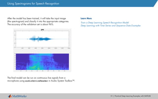 31 | Practical Deep Learning Examples with MATLAB
After the model has been trained, it will take the input image
(the spectrogram) and classify it into the appropriate categories.
The accuracy of the validation set is about 96%.
The final model can be run on continuous live signals from a
microphone using audioDeviceReader in Audio System Toolbox™.
Learn More
Train a Deep Learning Speech Recognition Model
Deep Learning with Time Series and Sequence Data Examples
Using Spectrograms for Speech Recognition
 