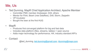 © 2016 MapR Technologies 3
Me, Us
• Ted Dunning, MapR Chief Application Architect, Apache Member
– Committer PMC member Zookeeper, Drill, others
– Mentor for Flink, Beam (nee Dataflow), Drill, Storm, Zeppelin
– VP Incubator
– Bought the beer at the first HUG
• MapR
– Produces first converged platform for big and fast data
– Includes data platform (files, streams, tables) + open source
– Adds major technology for performance, HA, industry standard API’s
• Contact
@ted_dunning, ted.dunning@gmail.com, tdunning@mapr.com
 