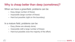 © 2016 MapR Technologies 37
Why is cheap better than deep (sometimes)?
When we have a greenfield, problems can be
– Easy (large number of these)
– Impossible (large number of these)
– Hard but possible (right on the boundary)
In a mature field, problems can be
– Easy (these are already done)
– Impossible (still a large number of these)
– Hard but possible (now the majority of the effort)
 