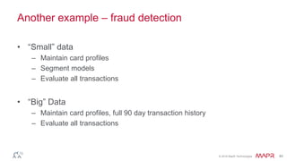 © 2016 MapR Technologies 40
Another example – fraud detection
• “Small” data
– Maintain card profiles
– Segment models
– Evaluate all transactions
• “Big” Data
– Maintain card profiles, full 90 day transaction history
– Evaluate all transactions
 