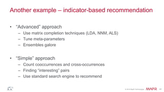 © 2016 MapR Technologies 41
Another example – indicator-based recommendation
• “Advanced” approach
– Use matrix completion techniques (LDA, NNM, ALS)
– Tune meta-parameters
– Ensembles galore
• “Simple” approach
– Count cooccurrences and cross-occurrences
– Finding “interesting” pairs
– Use standard search engine to recommend
 
