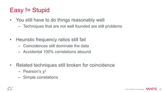 © 2016 MapR Technologies 42
Easy != Stupid
• You still have to do things reasonably well
– Techniques that are not well founded are still problems
• Heuristic frequency ratios still fail
– Coincidences still dominate the data
– Accidental 100% correlations abound
• Related techniques still broken for coincidence
– Pearson’s χ2
– Simple correlations
 