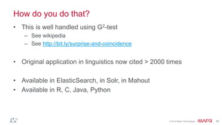 © 2016 MapR Technologies 45
How do you do that?
• This is well handled using G2-test
– See wikipedia
– See http://bit.ly/surprise-and-coincidence
• Original application in linguistics now cited > 2000 times
• Available in ElasticSearch, in Solr, in Mahout
• Available in R, C, Java, Python
 