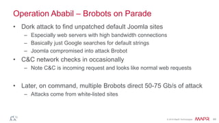 © 2016 MapR Technologies 49
Operation Ababil – Brobots on Parade
• Dork attack to find unpatched default Joomla sites
– Especially web servers with high bandwidth connections
– Basically just Google searches for default strings
– Joomla compromised into attack Brobot
• C&C network checks in occasionally
– Note C&C is incoming request and looks like normal web requests
• Later, on command, multiple Brobots direct 50-75 Gb/s of attack
– Attacks come from white-listed sites
 