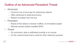 © 2016 MapR Technologies 54
Outline of an Advanced Persistent Threat
• Advanced
– Common use of zero-day for preliminary attacks
– Often attributed to state-level actors
– Modern privateers blur the line
• Persistent
– Result of first attack is heavily muffled, no immediate exploit
– Remote access toolset installed (RAT)
• Threat
– On command, data is exfiltrated covertly or en masse
– Or the compromised host is used for other nefarious purpose
 