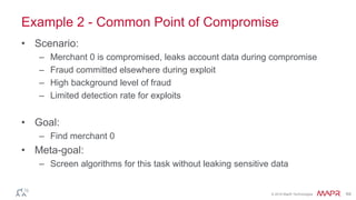 © 2016 MapR Technologies 64
Example 2 - Common Point of Compromise
• Scenario:
– Merchant 0 is compromised, leaks account data during compromise
– Fraud committed elsewhere during exploit
– High background level of fraud
– Limited detection rate for exploits
• Goal:
– Find merchant 0
• Meta-goal:
– Screen algorithms for this task without leaking sensitive data
 