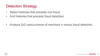 © 2016 MapR Technologies 67
Detection Strategy
• Select histories that precede non-fraud
• And histories that precede fraud detection
• Analyze 2x2 cooccurrence of merchant n versus fraud detection
 