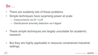 © 2016 MapR Technologies 76
So …
• There are suddenly lots of these problems
• Simple techniques have surprising power at scale
– Cooccurrence via G2 / LLR
– Distributional anomaly detection via t-digest
• These simple techniques are largely unsuitable for academic
research
• But they are highly applicable in resource constrained industrial
settings
 