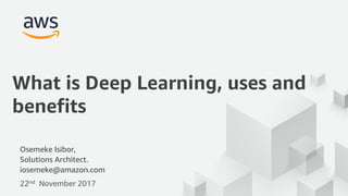 © 2017, Amazon Web Services, Inc. or its Affiliates. All rights reserved.
Osemeke Isibor,
Solutions Architect.
iosemeke@amazon.com
22nd November 2017
What is Deep Learning, uses and
benefits
 