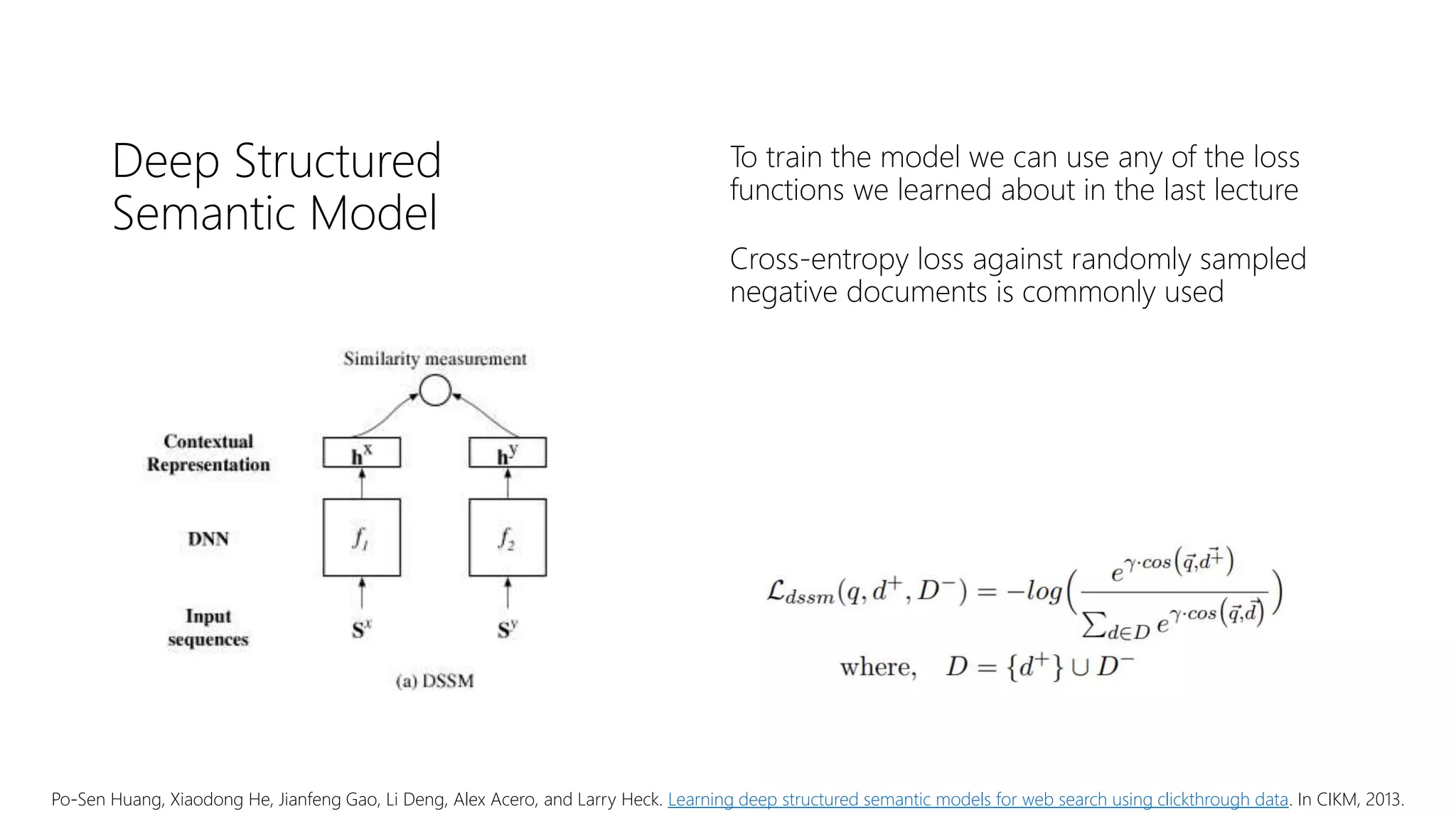 Deep Structured
Semantic Model
To train the model we can use any of the loss
functions we learned about in the last lecture
Cross-entropy loss against randomly sampled
negative documents is commonly used
Po-Sen Huang, Xiaodong He, Jianfeng Gao, Li Deng, Alex Acero, and Larry Heck. Learning deep structured semantic models for web search using clickthrough data. In CIKM, 2013.
 