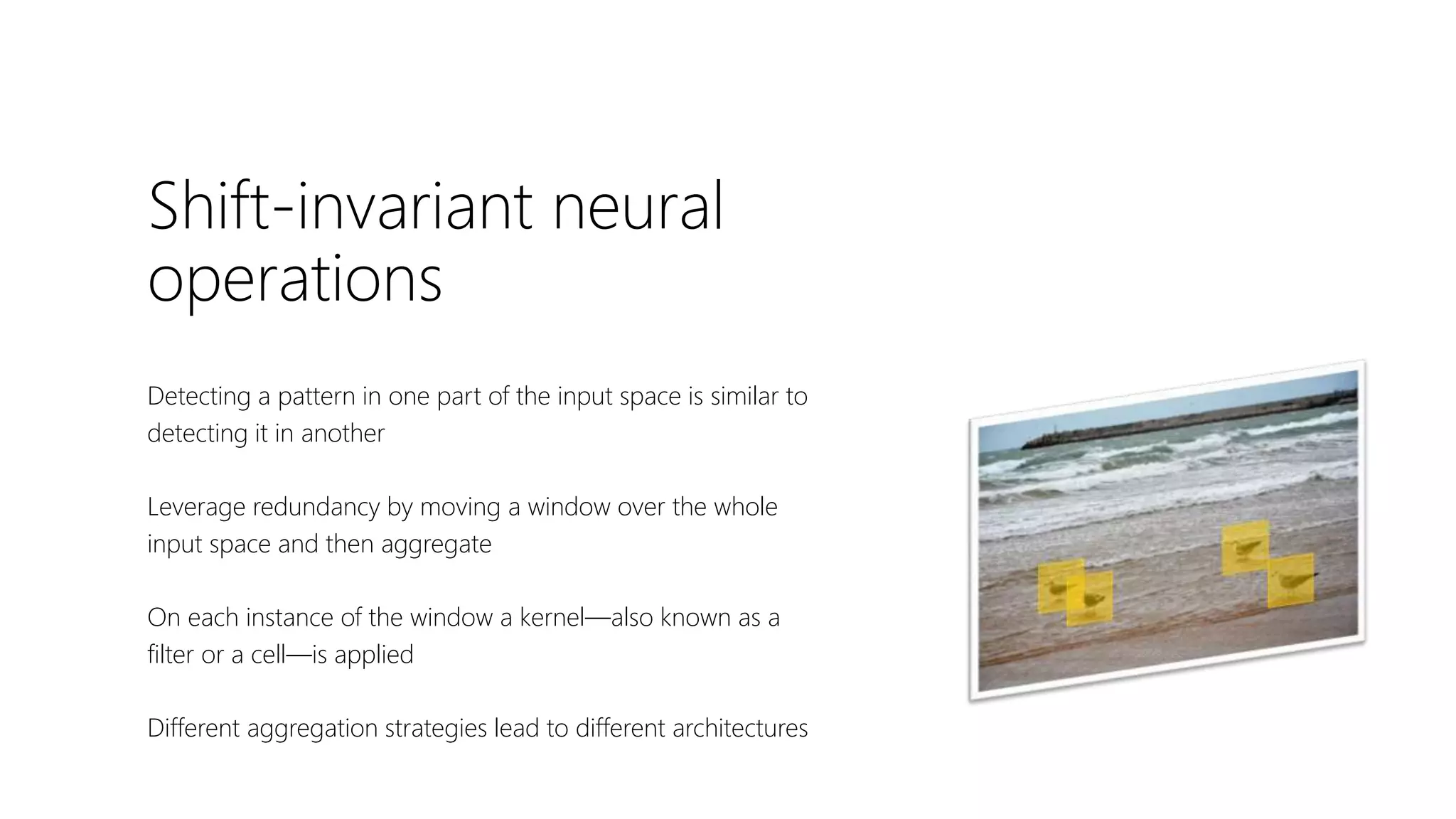 Shift-invariant neural
operations
Detecting a pattern in one part of the input space is similar to
detecting it in another
Leverage redundancy by moving a window over the whole
input space and then aggregate
On each instance of the window a kernel—also known as a
filter or a cell—is applied
Different aggregation strategies lead to different architectures
 