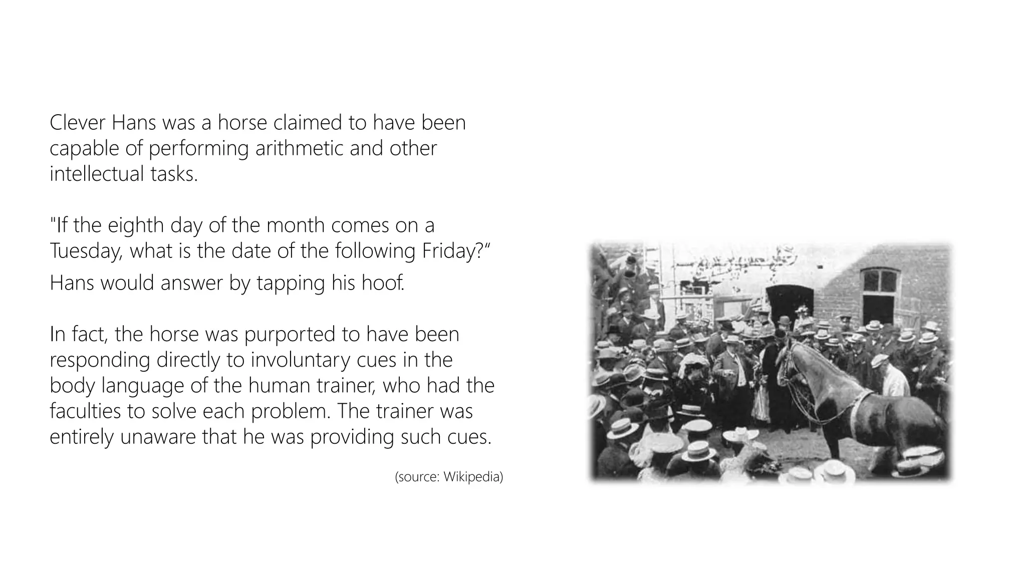Clever Hans was a horse claimed to have been
capable of performing arithmetic and other
intellectual tasks.
"If the eighth day of the month comes on a
Tuesday, what is the date of the following Friday?“
Hans would answer by tapping his hoof.
In fact, the horse was purported to have been
responding directly to involuntary cues in the
body language of the human trainer, who had the
faculties to solve each problem. The trainer was
entirely unaware that he was providing such cues.
(source: Wikipedia)
 
