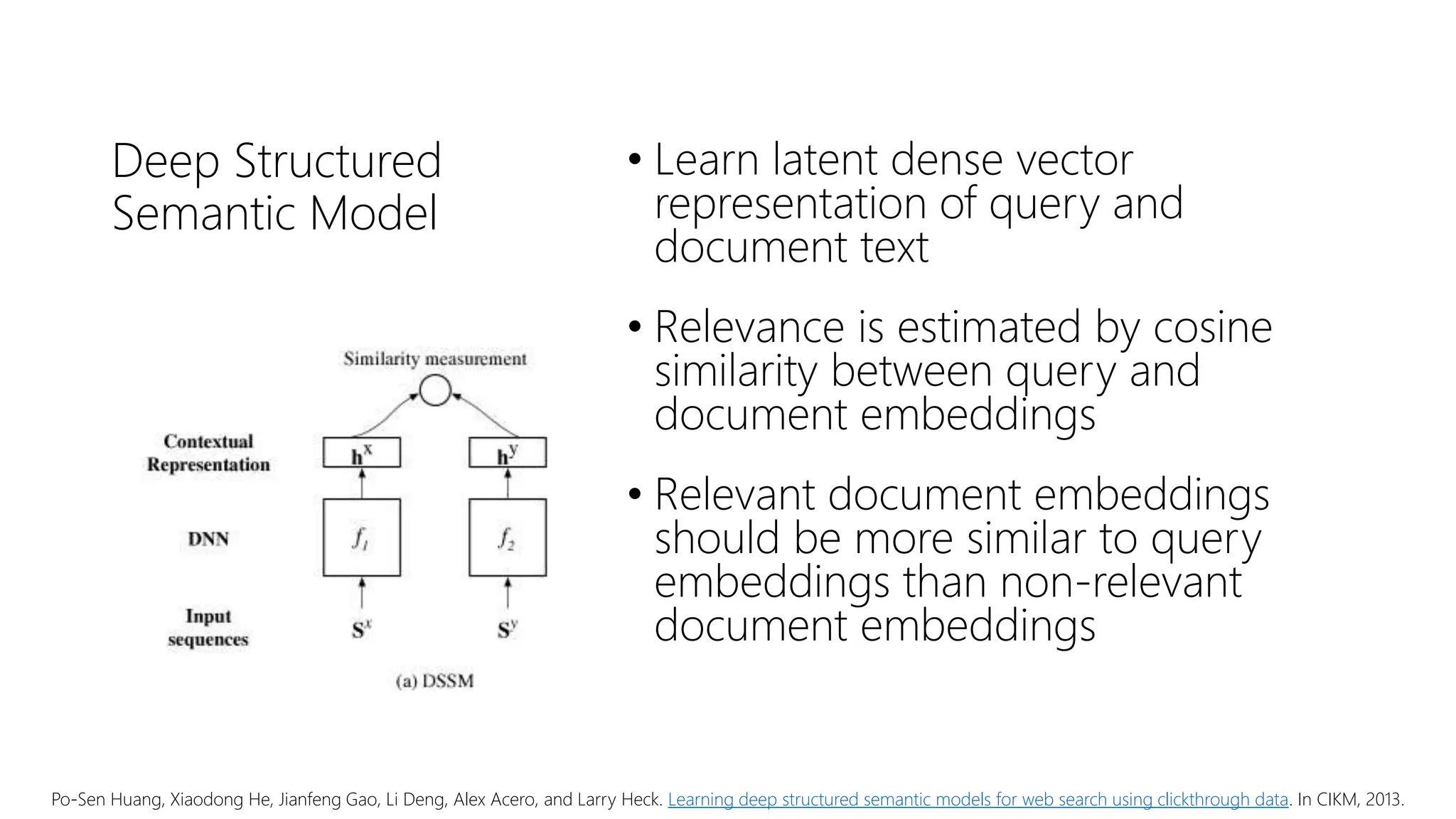 Deep Structured
Semantic Model
• Learn latent dense vector
representation of query and
document text
• Relevance is estimated by cosine
similarity between query and
document embeddings
• Relevant document embeddings
should be more similar to query
embeddings than non-relevant
document embeddings
Po-Sen Huang, Xiaodong He, Jianfeng Gao, Li Deng, Alex Acero, and Larry Heck. Learning deep structured semantic models for web search using clickthrough data. In CIKM, 2013.
 