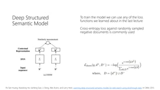 Deep Structured
Semantic Model
To train the model we can use any of the loss
functions we learned about in the last lecture
Cross-entropy loss against randomly sampled
negative documents is commonly used
Po-Sen Huang, Xiaodong He, Jianfeng Gao, Li Deng, Alex Acero, and Larry Heck. Learning deep structured semantic models for web search using clickthrough data. In CIKM, 2013.
 