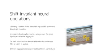 Shift-invariant neural
operations
Detecting a pattern in one part of the input space is similar to
detecting it in another
Leverage redundancy by moving a window over the whole
input space and then aggregate
On each instance of the window a kernel—also known as a
filter or a cell—is applied
Different aggregation strategies lead to different architectures
 