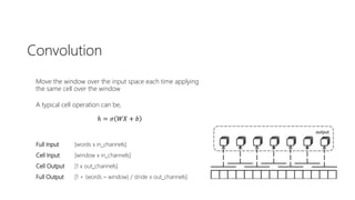 Convolution
Move the window over the input space each time applying
the same cell over the window
A typical cell operation can be,
ℎ = 𝜎 𝑊𝑋 + 𝑏
Full Input [words x in_channels]
Cell Input [window x in_channels]
Cell Output [1 x out_channels]
Full Output [1 + (words – window) / stride x out_channels]
 