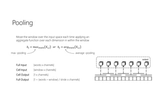 Pooling
Move the window over the input space each time applying an
aggregate function over each dimension in within the window
ℎ𝑗 = 𝑚𝑎𝑥𝑖∈𝑤𝑖𝑛 𝑋𝑖,𝑗 𝑜𝑟 ℎ𝑗 = 𝑎𝑣𝑔𝑖∈𝑤𝑖𝑛 𝑋𝑖,𝑗
Full Input [words x channels]
Cell Input [window x channels]
Cell Output [1 x channels]
Full Output [1 + (words – window) / stride x channels]
max -pooling average -pooling
 