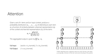 Attention
Given a set of n items and an input context, produce a
probability distribution {a1, …, ai, …, an} of attending to each item
as a function of similarity between a learned representation (q)
of the context and learned representations (ki) of the items
𝑎𝑖 =
𝜑 𝑞, 𝑘𝑖
𝑗
𝑛
𝜑 𝑞, 𝑘𝑗
The aggregated output is given by 𝑖
𝑛
𝑎𝑖 ∙ 𝑣𝑖
Full Input [words x in_channels], [1 x ctx_channels]
Full Output [1 x out_channels]
* When attending over a sequence (and not a set), the key k and value
v are typically a function of the item and some encoding of the position
 