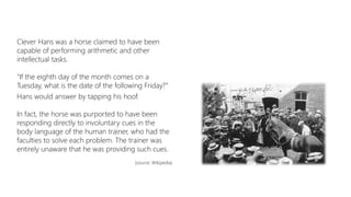 Clever Hans was a horse claimed to have been
capable of performing arithmetic and other
intellectual tasks.
"If the eighth day of the month comes on a
Tuesday, what is the date of the following Friday?“
Hans would answer by tapping his hoof.
In fact, the horse was purported to have been
responding directly to involuntary cues in the
body language of the human trainer, who had the
faculties to solve each problem. The trainer was
entirely unaware that he was providing such cues.
(source: Wikipedia)
 