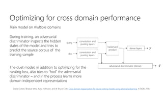Optimizing for cross domain performance
Train model on multiple domains
During training, an adversarial
discriminator inspects the hidden
states of the model and tries to
predict the source corpus of the
training sample
convolution and
pooling layers
convolution and
pooling layers
hadamard
product
dense layers
adversarial discriminator (dense) 𝑧
𝑦
query
doc
The duet model, in addition to optimizing for the
ranking loss, also tries to “fool” the adversarial
discriminator – and in the process learns more
domain independent representations
Daniel Cohen, Bhaskar Mitra, Katja Hofmann, and W. Bruce Croft. Cross domain regularization for neural ranking models using adversarial learning. In SIGIR, 2018.
 