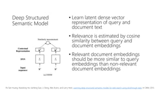 Deep Structured
Semantic Model
• Learn latent dense vector
representation of query and
document text
• Relevance is estimated by cosine
similarity between query and
document embeddings
• Relevant document embeddings
should be more similar to query
embeddings than non-relevant
document embeddings
Po-Sen Huang, Xiaodong He, Jianfeng Gao, Li Deng, Alex Acero, and Larry Heck. Learning deep structured semantic models for web search using clickthrough data. In CIKM, 2013.
 