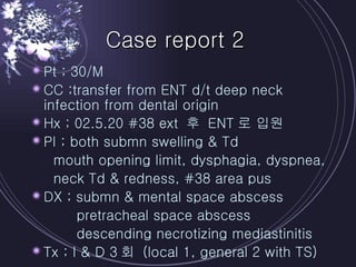 Case report 2 Pt ; 30/M CC ;transfer from ENT d/t deep neck infection from dental origin Hx ; 02.5.20 #38 ext  후  ENT 로 입원 PI ; both submn swelling & Td  mouth opening limit, dysphagia, dyspnea, neck Td & redness, #38 area pus DX ; submn & mental space abscess pretracheal space abscess descending necrotizing mediastinitis Tx ; I & D 3 회  (local 1, general 2 with TS) 