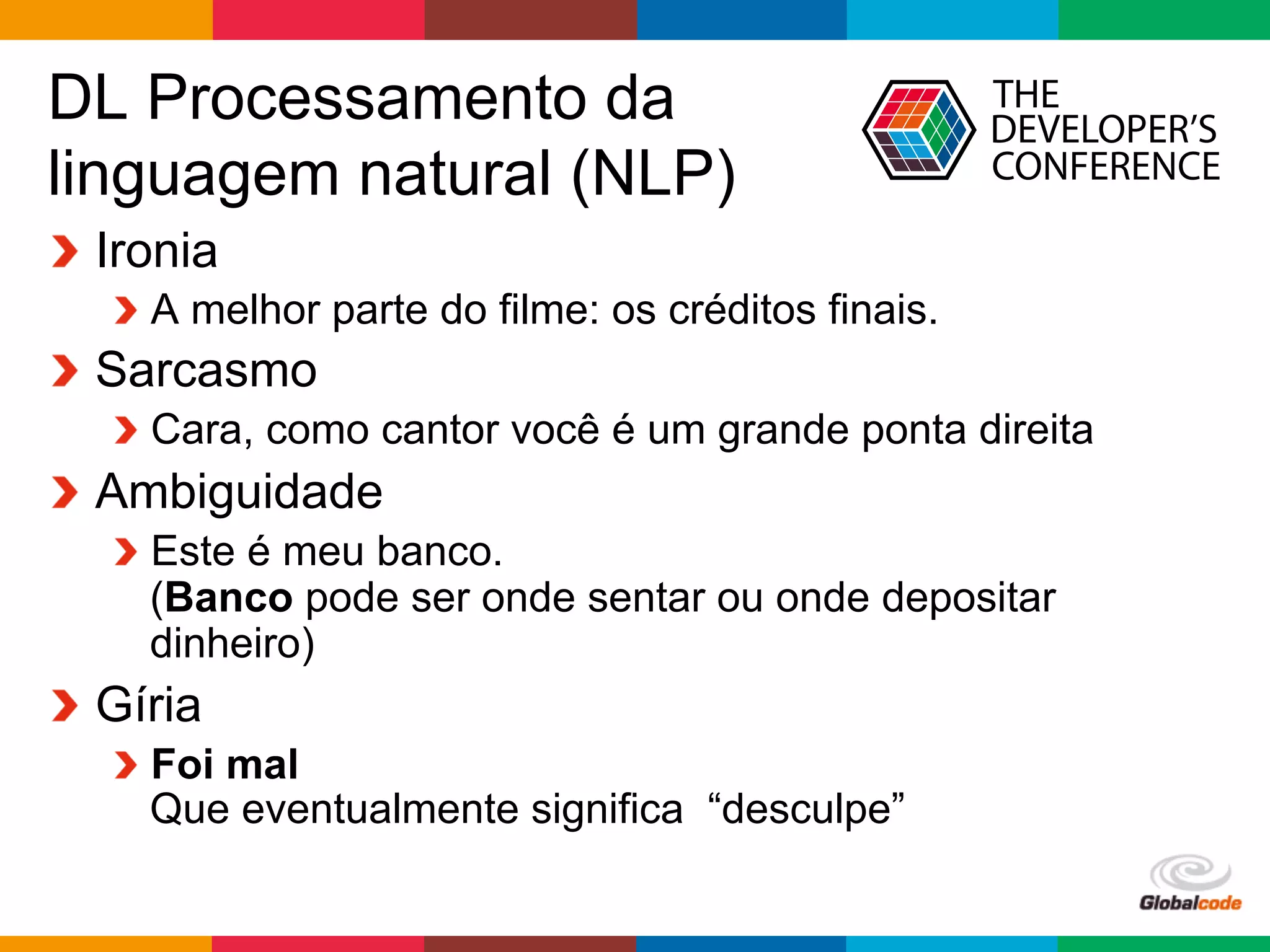 Globalcode	
  –	
  Open4education
DL Processamento da
linguagem natural (NLP)
  Ironia
 A melhor parte do filme: os créditos finais.
  Sarcasmo
 Cara, como cantor você é um grande ponta direita
  Ambiguidade
 Este é meu banco.
(Banco pode ser onde sentar ou onde depositar
dinheiro)
  Gíria
 Foi mal
Que eventualmente significa “desculpe”
 