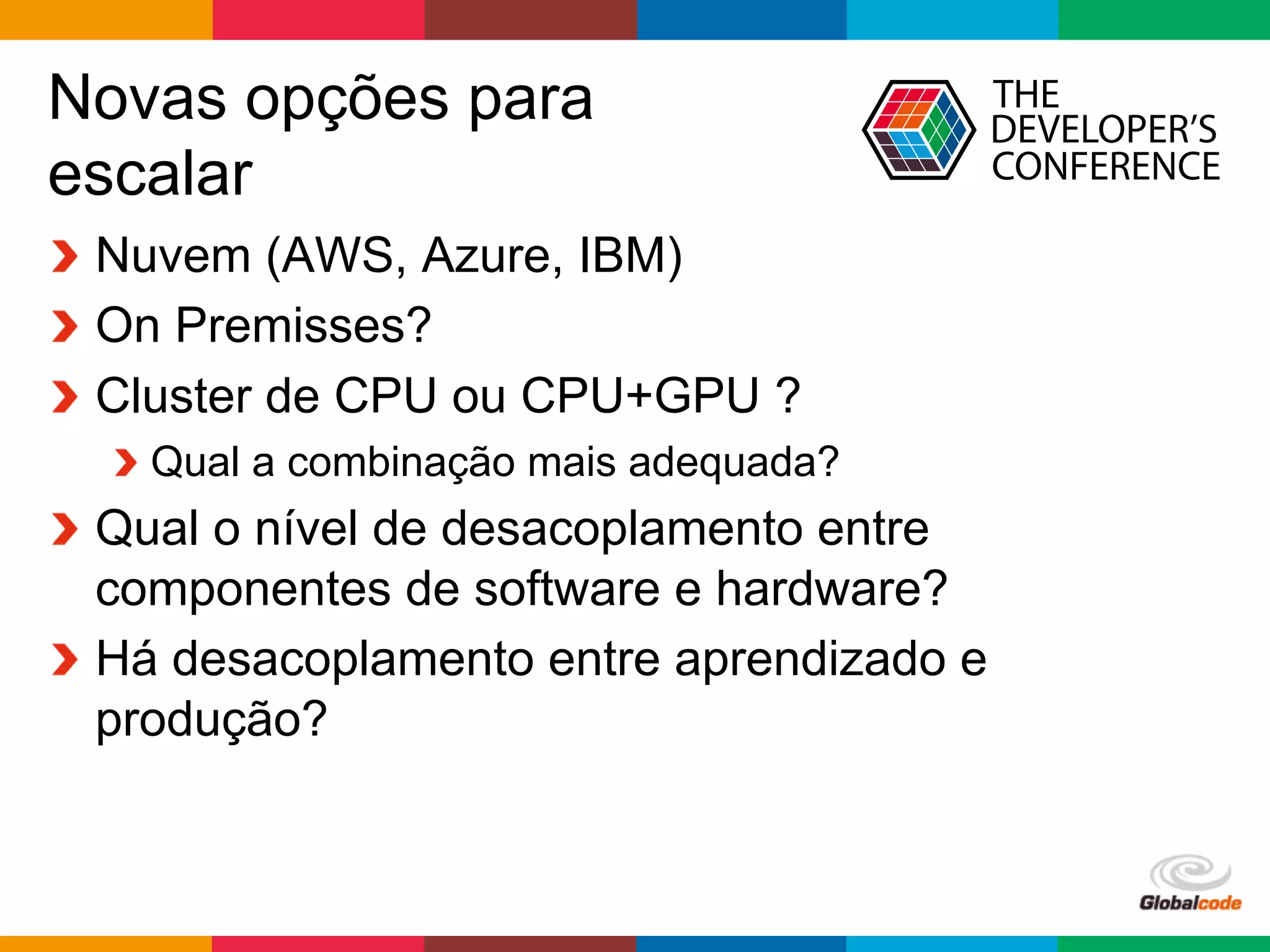 Globalcode	
  –	
  Open4education
Novas opções para
escalar
  Nuvem (AWS, Azure, IBM)
On Premisses?
Cluster de CPU ou CPU+GPU ?
 Qual a combinação mais adequada?
  Qual o nível de desacoplamento entre
componentes de software e hardware?
  Há desacoplamento entre aprendizado e
produção?
 