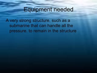 Equipment needed A very strong structure, such as a submarine that can handle all the pressure. to remain in the structure