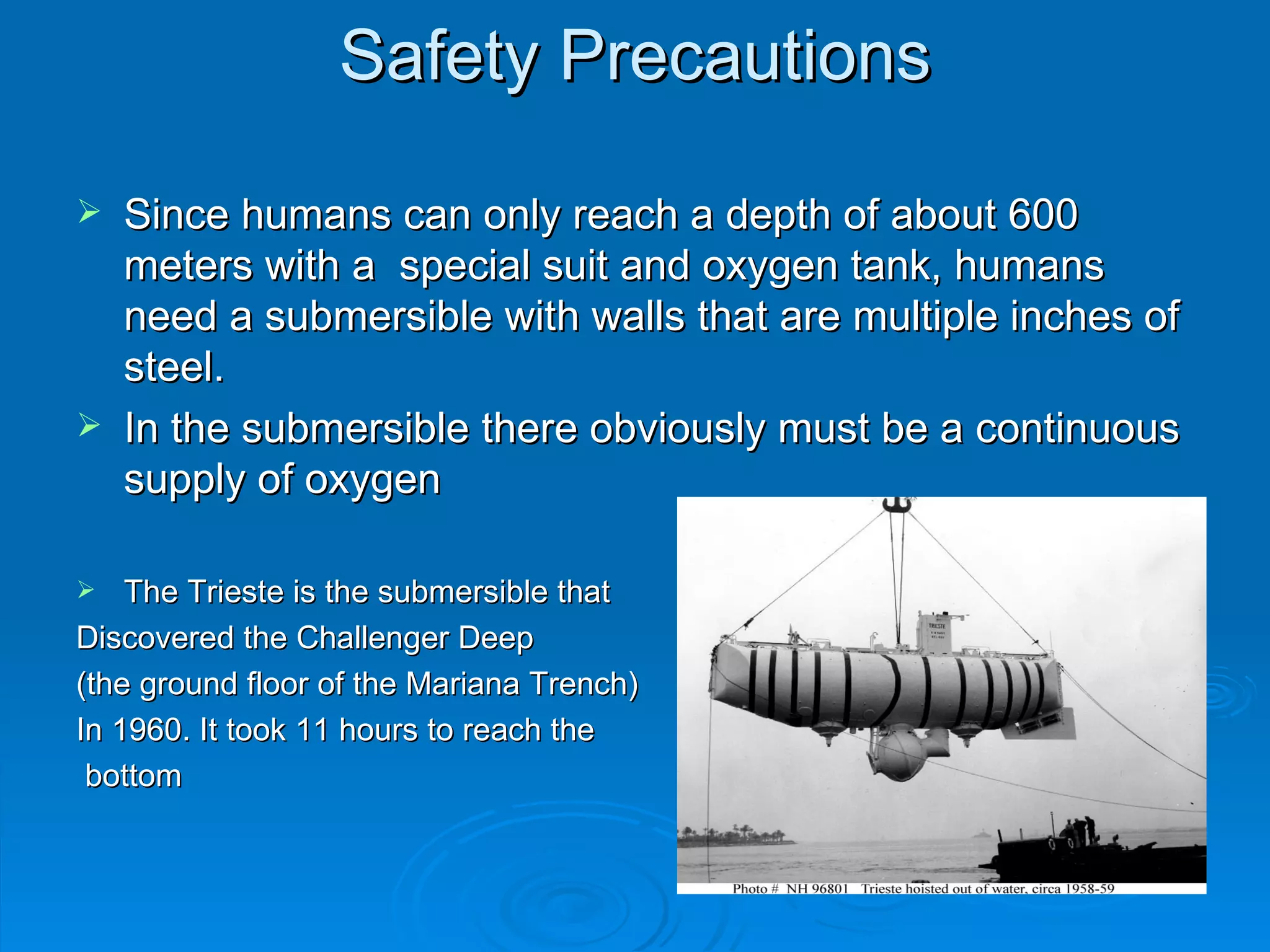 Safety Precautions Since humans can only reach a depth of about 600 meters with a  special suit and oxygen tank, humans need a submersible with walls that are multiple inches of steel. In the submersible there obviously must be a continuous supply of oxygen The Trieste is the submersible that  Discovered the Challenger Deep  (the ground floor of the Mariana Trench) In 1960. It took 11 hours to reach the bottom 