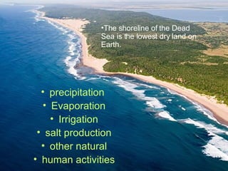 precipitation Evaporation Irrigation salt production other natural human activities The shoreline of the Dead Sea is the lowest dry land on Earth.